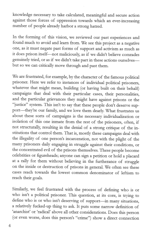knowledge necessary to take calculated, meaningful and secure action against those forces of oppression towards which an ever-increasing number of people already harbor a strong hatred.  In the forming of this vision, we reviewed our past experiences and found much to avoid and learn from. We see this project as a negative one, as it must negate past forms of support and activism as much as it does prison itself—not maliciously, as if we didn’t believe comrades genuinely tried, or as if we dida’t take partin these actions ousselves— but 50 we can critically move through and past them.  We are frustrated, for example, by the character of the famous political prisoner. Here we refer to instances of individual policical prisoners, whatever that might mean, building (or having built on their behalf) campaigns that deal with their particular cases, their personalities, and the particular grievances they might have against prisons or the “Justice’ system. This isn’t to say that these people don’t deserve sup- port—they’re our family, and we love them dearly. What frustrates us about these sorts of campaigas is the necessary individualization or isolation of this one inmate from the rest of the prisoners, often, if not structurall, resulting in the denial of a strong critique of the in- stitutions that control them. That is, mostly these campaigns deal with, the illegality of one person’s incarceration, not with the plight of the many prisoners daily engaging in struggle against their conditions, or the concentrated evil of the prisons themselves. These people become celebrities or figureheads; anyone can sign a petition or hold a placard at a rally for them without believing in the furtherance of struggle on the inside or destruction of prisons in general. We often se these cases reach towards the lowest common denominator of leftism to reach their goals.  Similarly, we feel frustrated with the process of defining who is or who isu’t a political prisones. This question, at its core, is trying to define who is or who isn’t deserving of support—in many situations, a relatively fucked-up thing to ask. It puts some narrow definition of ‘anarchist’ or ‘radical’ above all other considerations. Does this person (or even worse, does this person’s “crime”) show a direct connection 